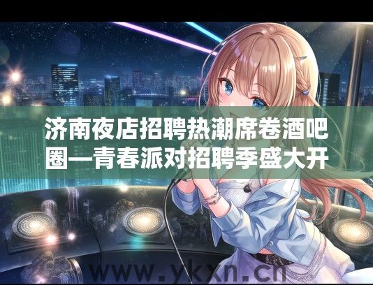 济南夜店招聘热潮席卷酒吧圈—青春派对招聘季盛大开启，邀你共赴激情狂欢之旅！