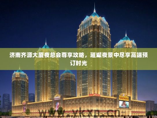 济南齐源大厦夜总会尊享攻略,璀璨夜景中尽享高端预订时光 济南齐源大厦夜总会尊享攻略,璀璨夜景中尽享高端预订时光