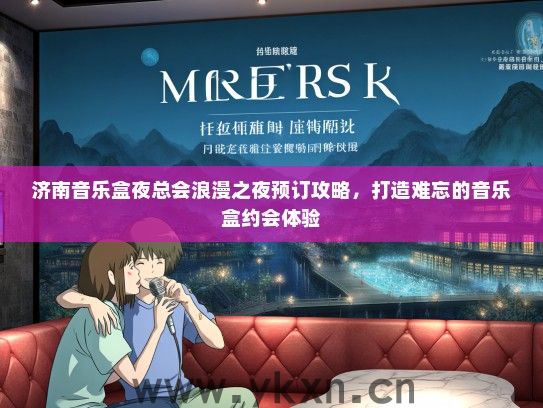 济南音乐盒夜总会浪漫之夜预订攻略,打造难忘的音乐盒约会体验 济南音乐盒夜总会浪漫之夜预订攻略,打造难忘的音乐盒约会体验