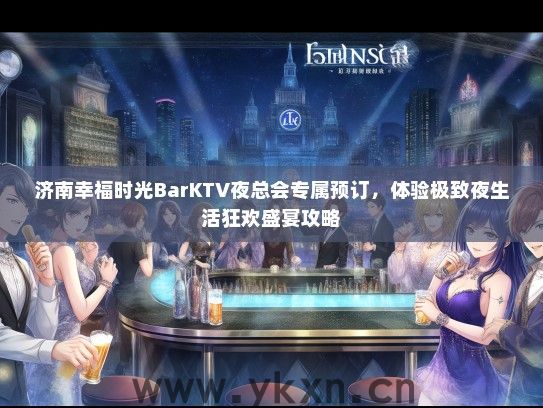 济南幸福时光BarKTV夜总会专属预订，体验极致夜生活狂欢盛宴攻略